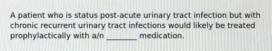 A patient who is status​ post-acute urinary tract infection but with chronic recurrent urinary tract infections would likely be treated prophylactically with​ a/n ________ medication.