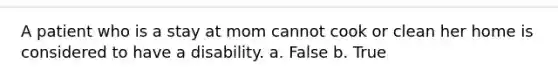 A patient who is a stay at mom cannot cook or clean her home is considered to have a disability. a. False b. True