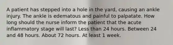 A patient has stepped into a hole in the yard, causing an ankle injury. The ankle is edematous and painful to palpatate. How long should the nurse inform the patient that the acute inflammatory stage will last? Less than 24 hours. Between 24 and 48 hours. About 72 hours. At least 1 week.