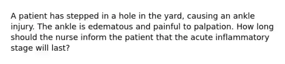 A patient has stepped in a hole in the yard, causing an ankle injury. The ankle is edematous and painful to palpation. How long should the nurse inform the patient that the acute inflammatory stage will last?