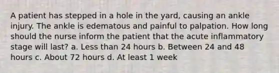 A patient has stepped in a hole in the yard, causing an ankle injury. The ankle is edematous and painful to palpation. How long should the nurse inform the patient that the acute inflammatory stage will last? a. Less than 24 hours b. Between 24 and 48 hours c. About 72 hours d. At least 1 week