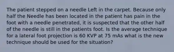 The patient stepped on a needle Left in the carpet. Because only half the Needle has been located in the patient has pain in the foot with a needle penetrated, it is suspected that the other half of the needle is still in the patients foot. Is the average technique for a lateral foot projection is 60 KVP at 75 mAs what is the new technique should be used for the situation?