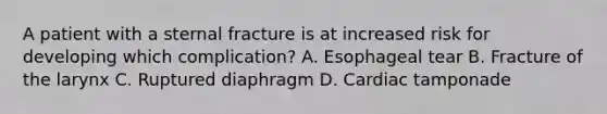 A patient with a sternal fracture is at increased risk for developing which complication? A. Esophageal tear B. Fracture of the larynx C. Ruptured diaphragm D. Cardiac tamponade