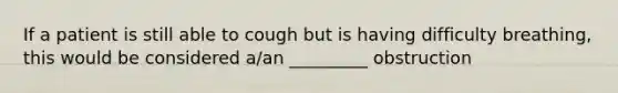 If a patient is still able to cough but is having difficulty breathing, this would be considered a/an _________ obstruction