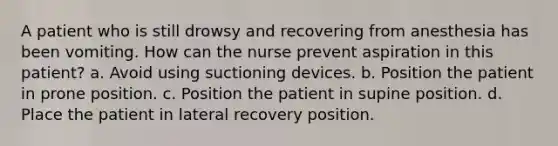 A patient who is still drowsy and recovering from anesthesia has been vomiting. How can the nurse prevent aspiration in this patient? a. Avoid using suctioning devices. b. Position the patient in prone position. c. Position the patient in supine position. d. Place the patient in lateral recovery position.