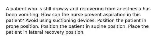 A patient who is still drowsy and recovering from anesthesia has been vomiting. How can the nurse prevent aspiration in this patient? Avoid using suctioning devices. Position the patient in prone position. Position the patient in supine position. Place the patient in lateral recovery position.