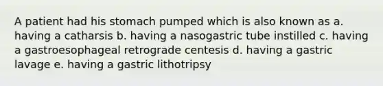 A patient had his stomach pumped which is also known as a. having a catharsis b. having a nasogastric tube instilled c. having a gastroesophageal retrograde centesis d. having a gastric lavage e. having a gastric lithotripsy