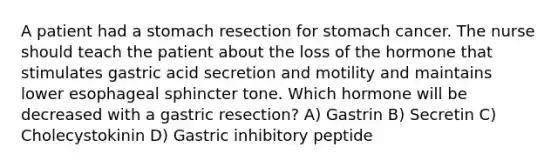 A patient had a stomach resection for stomach cancer. The nurse should teach the patient about the loss of the hormone that stimulates gastric acid secretion and motility and maintains lower esophageal sphincter tone. Which hormone will be decreased with a gastric resection? A) Gastrin B) Secretin C) Cholecystokinin D) Gastric inhibitory peptide