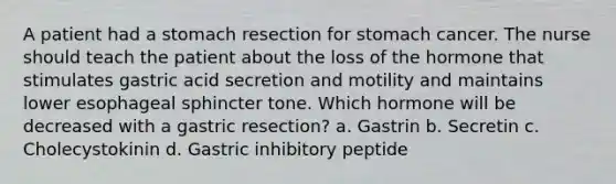 A patient had a stomach resection for stomach cancer. The nurse should teach the patient about the loss of the hormone that stimulates gastric acid secretion and motility and maintains lower esophageal sphincter tone. Which hormone will be decreased with a gastric resection? a. Gastrin b. Secretin c. Cholecystokinin d. Gastric inhibitory peptide