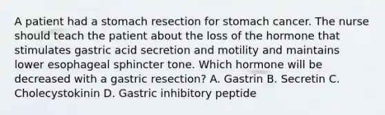 A patient had a stomach resection for stomach cancer. The nurse should teach the patient about the loss of the hormone that stimulates gastric acid secretion and motility and maintains lower esophageal sphincter tone. Which hormone will be decreased with a gastric resection? A. Gastrin B. Secretin C. Cholecystokinin D. Gastric inhibitory peptide