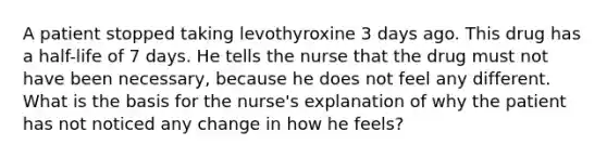 A patient stopped taking levothyroxine 3 days ago. This drug has a half-life of 7 days. He tells the nurse that the drug must not have been necessary, because he does not feel any different. What is the basis for the nurse's explanation of why the patient has not noticed any change in how he feels?