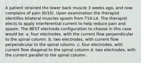 A patient strained the lower back muscle 3 weeks ago, and now complains of pain (6/10). Upon examination the therapist identifies bilateral muscles spasm from T10-L4. The therapist elects to apply interferential current to help reduce pain and spasm. The BEST electrode configuration to choose in this case would be: a. four electrodes, with the current flow perpendicular to the spinal column. b. two electrodes, with current flow perpendicular to the spinal column. c. four electrodes, with current flow diagonal to the spinal column d. two electrodes, with the current parallel to the spinal column.