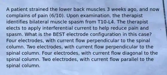 A patient strained the lower back muscles 3 weeks ago, and now complains of pain (6/10). Upon examination, the therapist identifies bilateral muscle spasm from T10-L4. The therapist elects to apply interferential current to help reduce pain and spasm. What is the BEST electrode configuration in this case? Four electrodes, with current flow perpendicular to the spinal column. Two electrodes, with current flow perpendicular to the spinal column. Four electrodes, with current flow diagonal to the spinal column. Two electrodes, with current flow parallel to the spinal column.