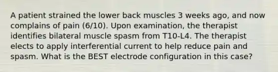 A patient strained the lower back muscles 3 weeks ago, and now complains of pain (6/10). Upon examination, the therapist identifies bilateral muscle spasm from T10-L4. The therapist elects to apply interferential current to help reduce pain and spasm. What is the BEST electrode configuration in this case?