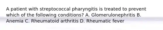 A patient with streptococcal pharyngitis is treated to prevent which of the following conditions? A. Glomerulonephritis B. Anemia C. Rheumatoid arthritis D. Rheumatic fever