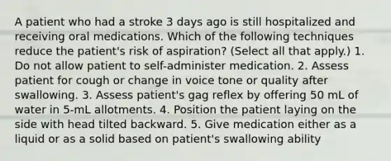 A patient who had a stroke 3 days ago is still hospitalized and receiving oral medications. Which of the following techniques reduce the patient's risk of aspiration? (Select all that apply.) 1. Do not allow patient to self-administer medication. 2. Assess patient for cough or change in voice tone or quality after swallowing. 3. Assess patient's gag reflex by offering 50 mL of water in 5-mL allotments. 4. Position the patient laying on the side with head tilted backward. 5. Give medication either as a liquid or as a solid based on patient's swallowing ability