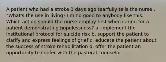 A patient who had a stroke 3 days ago tearfully tells the nurse , "What's the use in living? I'm no good to anybody like this." Which action should the nurse employ first when caring for a patient demonstrating hopelessness? a. implement the institutional protocol for suicide risk b. support the patient to clarify and express feelings of grief c. educate the patient about the success of stroke rehabilitation d. offer the patient an opportunity to confer with the pastoral counselor