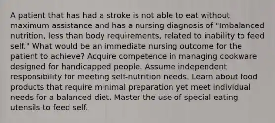 A patient that has had a stroke is not able to eat without maximum assistance and has a nursing diagnosis of "Imbalanced nutrition, <a href='https://www.questionai.com/knowledge/k7BtlYpAMX-less-than' class='anchor-knowledge'>less than</a> body requirements, related to inability to feed self." What would be an immediate nursing outcome for the patient to achieve? Acquire competence in managing cookware designed for handicapped people. Assume independent responsibility for meeting self-nutrition needs. Learn about food products that require minimal preparation yet meet individual needs for a balanced diet. Master the use of special eating utensils to feed self.