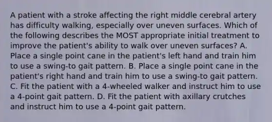 A patient with a stroke affecting the right middle cerebral artery has difficulty walking, especially over uneven surfaces. Which of the following describes the MOST appropriate initial treatment to improve the patient's ability to walk over uneven surfaces? A. Place a single point cane in the patient's left hand and train him to use a swing-to gait pattern. B. Place a single point cane in the patient's right hand and train him to use a swing-to gait pattern. C. Fit the patient with a 4-wheeled walker and instruct him to use a 4-point gait pattern. D. Fit the patient with axillary crutches and instruct him to use a 4-point gait pattern.