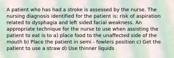 A patient who has had a stroke is assessed by the nurse. The nursing diagnosis identified for the patient is: risk of aspiration related to dysphagia and left sided facial weakness. An appropriate technique for the nurse to use when assisting the patient to eat is to a) place food to the unaffected side of the mouth b) Place the patient in semi - fowlers position c) Get the patient to use a straw d) Use thinner liquids