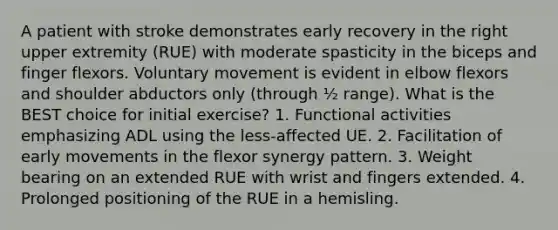 A patient with stroke demonstrates early recovery in the right upper extremity (RUE) with moderate spasticity in the biceps and finger flexors. Voluntary movement is evident in elbow flexors and shoulder abductors only (through ½ range). What is the BEST choice for initial exercise? 1. Functional activities emphasizing ADL using the less-affected UE. 2. Facilitation of early movements in the flexor synergy pattern. 3. Weight bearing on an extended RUE with wrist and fingers extended. 4. Prolonged positioning of the RUE in a hemisling.