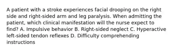 A patient with a stroke experiences facial drooping on the right side and right-sided arm and leg paralysis. When admitting the patient, which clinical manifestation will the nurse expect to find? A. Impulsive behavior B. Right-sided neglect C. Hyperactive left-sided tendon reflexes D. Difficulty comprehending instructions