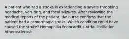 A patient who had a stroke is experiencing a severe throbbing headache, vomiting, and focal seizures. After reviewing the medical reports of the patient, the nurse confirms that the patient had a hemorrhagic stroke. Which condition could have caused the stroke? Hemophilia Endocarditis Atrial fibrillation Atherosclerosis