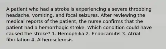 A patient who had a stroke is experiencing a severe throbbing headache, vomiting, and focal seizures. After reviewing the medical reports of the patient, the nurse confirms that the patient had a hemorrhagic stroke. Which condition could have caused the stroke? 1. Hemophilia 2. Endocarditis 3. Atrial fibrillation 4. Atherosclerosis