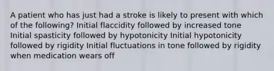 A patient who has just had a stroke is likely to present with which of the following? Initial flaccidity followed by increased tone Initial spasticity followed by hypotonicity Initial hypotonicity followed by rigidity Initial fluctuations in tone followed by rigidity when medication wears off