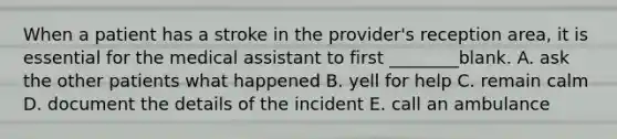 When a patient has a stroke in the provider's reception area, it is essential for the medical assistant to first ________blank. A. ask the other patients what happened B. yell for help C. remain calm D. document the details of the incident E. call an ambulance