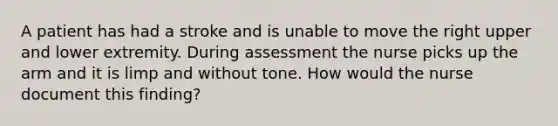 A patient has had a stroke and is unable to move the right upper and lower extremity. During assessment the nurse picks up the arm and it is limp and without tone. How would the nurse document this finding?