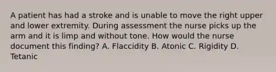 A patient has had a stroke and is unable to move the right upper and lower extremity. During assessment the nurse picks up the arm and it is limp and without tone. How would the nurse document this finding? A. Flaccidity B. Atonic C. Rigidity D. Tetanic