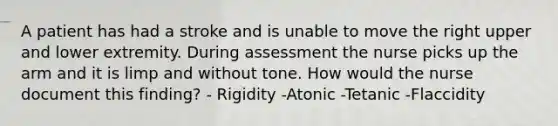 A patient has had a stroke and is unable to move the right upper and lower extremity. During assessment the nurse picks up the arm and it is limp and without tone. How would the nurse document this finding? - Rigidity -Atonic -Tetanic -Flaccidity