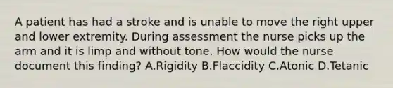 A patient has had a stroke and is unable to move the right upper and lower extremity. During assessment the nurse picks up the arm and it is limp and without tone. How would the nurse document this finding? A.Rigidity B.Flaccidity C.Atonic D.Tetanic