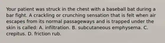 Your patient was struck in the chest with a baseball bat during a bar fight. A crackling or crunching sensation that is felt when air escapes from its normal passageways and is trapped under the skin is​ called: A. infiltration. B. subcutaneous emphysema. C. crepitus. D. friction rub.