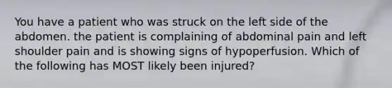 You have a patient who was struck on the left side of the abdomen. the patient is complaining of abdominal pain and left shoulder pain and is showing signs of hypoperfusion. Which of the following has MOST likely been injured?