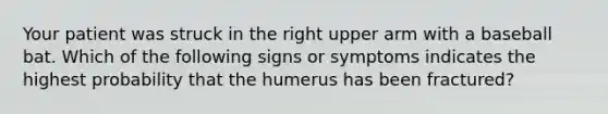 Your patient was struck in the right upper arm with a baseball bat. Which of the following signs or symptoms indicates the highest probability that the humerus has been​ fractured?