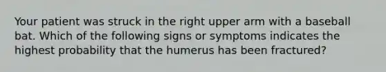 Your patient was struck in the right upper arm with a baseball bat. Which of the following signs or symptoms indicates the highest probability that the humerus has been fractured?