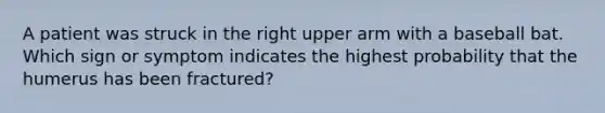 A patient was struck in the right upper arm with a baseball bat. Which sign or symptom indicates the highest probability that the humerus has been​ fractured?