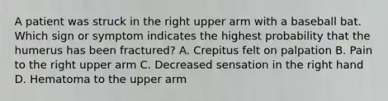 A patient was struck in the right upper arm with a baseball bat. Which sign or symptom indicates the highest probability that the humerus has been​ fractured? A. Crepitus felt on palpation B. Pain to the right upper arm C. Decreased sensation in the right hand D. Hematoma to the upper arm