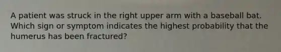 A patient was struck in the right upper arm with a baseball bat. Which sign or symptom indicates the highest probability that the humerus has been fractured?