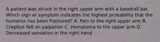 A patient was struck in the right upper arm with a baseball bat. Which sign or symptom indicates the highest probability that the humerus has been​ fractured? A. Pain to the right upper arm B. Crepitus felt on palpation C. Hematoma to the upper arm D. Decreased sensation in the right hand