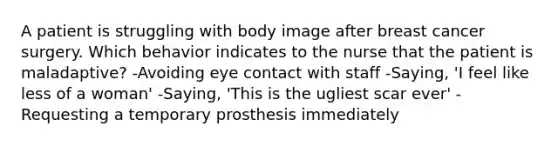 A patient is struggling with body image after breast cancer surgery. Which behavior indicates to the nurse that the patient is maladaptive? -Avoiding eye contact with staff -Saying, 'I feel like less of a woman' -Saying, 'This is the ugliest scar ever' -Requesting a temporary prosthesis immediately