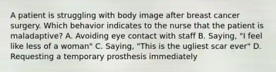 A patient is struggling with body image after breast cancer surgery. Which behavior indicates to the nurse that the patient is maladaptive? A. Avoiding eye contact with staff B. Saying, "I feel like less of a woman" C. Saying, "This is the ugliest scar ever" D. Requesting a temporary prosthesis immediately