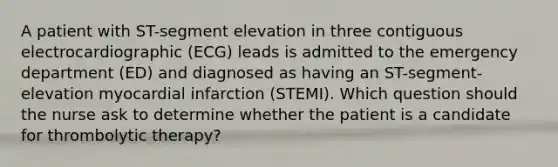 A patient with ST-segment elevation in three contiguous electrocardiographic (ECG) leads is admitted to the emergency department (ED) and diagnosed as having an ST-segment-elevation myocardial infarction (STEMI). Which question should the nurse ask to determine whether the patient is a candidate for thrombolytic therapy?