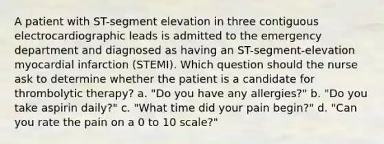 A patient with ST-segment elevation in three contiguous electrocardiographic leads is admitted to the emergency department and diagnosed as having an ST-segment-elevation myocardial infarction (STEMI). Which question should the nurse ask to determine whether the patient is a candidate for thrombolytic therapy? a. "Do you have any allergies?" b. "Do you take aspirin daily?" c. "What time did your pain begin?" d. "Can you rate the pain on a 0 to 10 scale?"