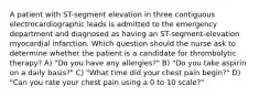 A patient with ST-segment elevation in three contiguous electrocardiographic leads is admitted to the emergency department and diagnosed as having an ST-segment-elevation myocardial infarction. Which question should the nurse ask to determine whether the patient is a candidate for thrombolytic therapy? A) "Do you have any allergies?" B) "Do you take aspirin on a daily basis?" C) "What time did your chest pain begin?" D) "Can you rate your chest pain using a 0 to 10 scale?"