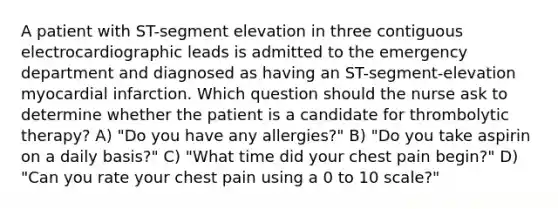 A patient with ST-segment elevation in three contiguous electrocardiographic leads is admitted to the emergency department and diagnosed as having an ST-segment-elevation myocardial infarction. Which question should the nurse ask to determine whether the patient is a candidate for thrombolytic therapy? A) "Do you have any allergies?" B) "Do you take aspirin on a daily basis?" C) "What time did your chest pain begin?" D) "Can you rate your chest pain using a 0 to 10 scale?"