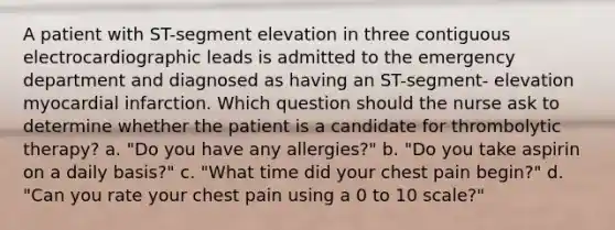 A patient with ST-segment elevation in three contiguous electrocardiographic leads is admitted to the emergency department and diagnosed as having an ST-segment- elevation myocardial infarction. Which question should the nurse ask to determine whether the patient is a candidate for thrombolytic therapy? a. "Do you have any allergies?" b. "Do you take aspirin on a daily basis?" c. "What time did your chest pain begin?" d. "Can you rate your chest pain using a 0 to 10 scale?"