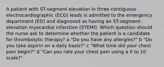 A patient with ST-segment elevation in three contiguous electrocardiographic (ECG) leads is admitted to the emergency department (ED) and diagnosed as having an ST-segment-elevation myocardial infarction (STEMI). Which question should the nurse ask to determine whether the patient is a candidate for thrombolytic therapy? a "Do you have any allergies?" b "Do you take aspirin on a daily basis?" c "What time did your chest pain begin?" d "Can you rate your chest pain using a 0 to 10 scale?"